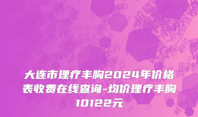 大连市理疗丰胸2024年价格表收费在线查询-均价理疗丰胸10122元