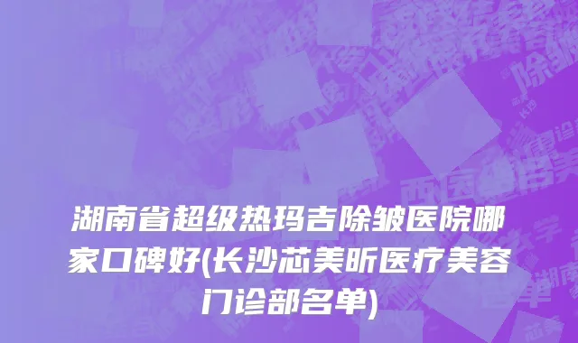 湖南省超级热玛吉除皱医院哪家口碑好(长沙芯美昕医疗美容门诊部名单)