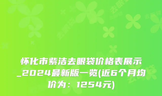 怀化市紫洁去眼袋价格表展示_2024最新版一览(近6个月均价为：1254元)