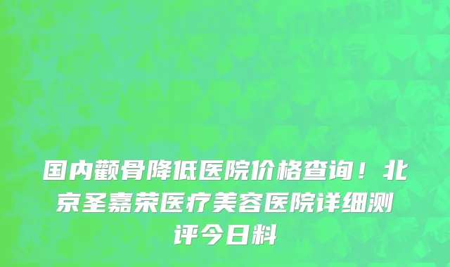 国内颧骨降低医院价格查询!北京圣嘉荣医疗美容医院详细测评今日料