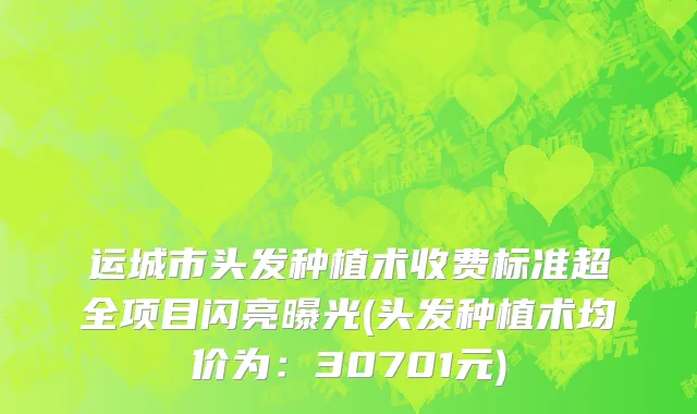 运城市头发种植术收费标准超全项目闪亮曝光(头发种植术均价为：30701元)