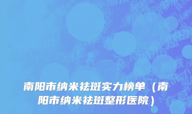 南阳市纳米祛斑实力榜单（南阳市纳米祛斑整形医院）