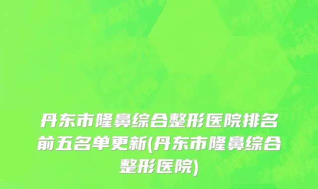 丹东市隆鼻综合整形医院排名前五名单更新(丹东市隆鼻综合整形医院)