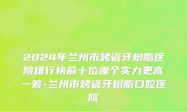 2024年兰州市烤瓷牙树脂医院排行榜前十位哪个实力更高一筹-兰州市烤瓷牙树脂口腔医院