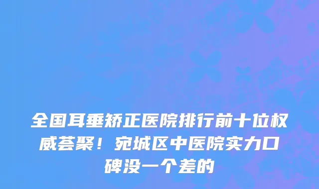 全国耳垂矫正医院排行前十位权威荟聚!宛城区中医院实力口碑没一个差的