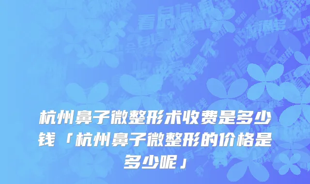 杭州鼻子微整形术收费是多少钱「杭州鼻子微整形的价格是多少呢」