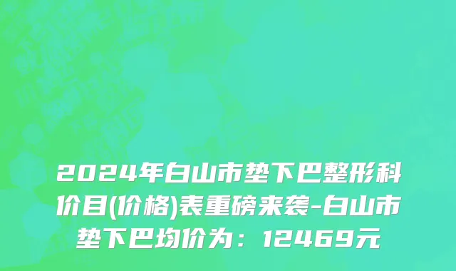 2024年白山市垫下巴整形科价目(价格)表重磅来袭-白山市垫下巴均价为：12469元