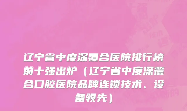 辽宁省中度深覆合医院排行榜前十强出炉（辽宁省中度深覆合口腔医院品牌连锁技术、设备领先）