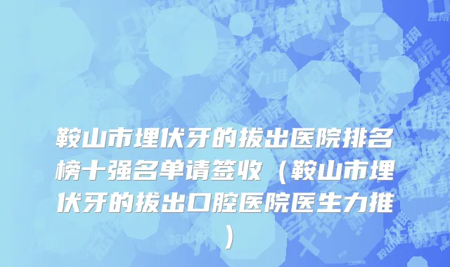 鞍山市埋伏牙的拔出医院排名榜十强名单请签收（鞍山市埋伏牙的拔出口腔医院医生力推）