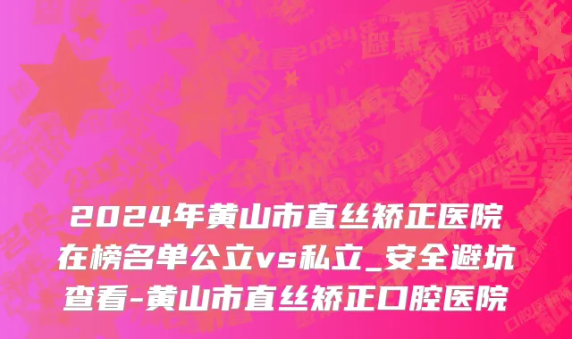 2024年黄山市直丝矫正医院在榜名单公立vs私立_安全避坑查看-黄山市直丝矫正口腔医院