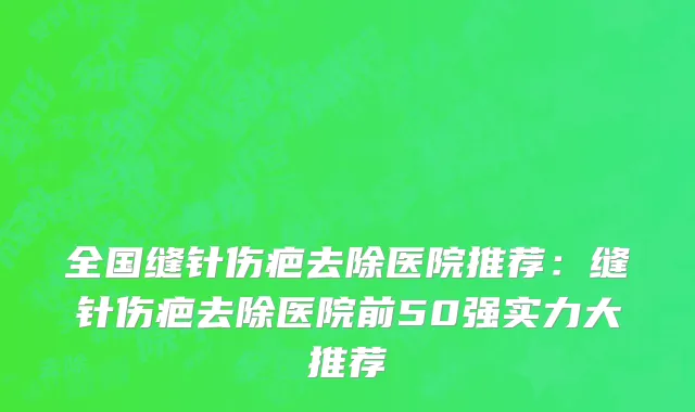 全国缝针伤疤去除医院推荐：缝针伤疤去除医院前50强实力大推荐