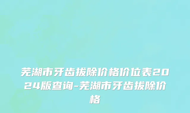芜湖市牙齿拔除价格价位表2024版查询-芜湖市牙齿拔除价格