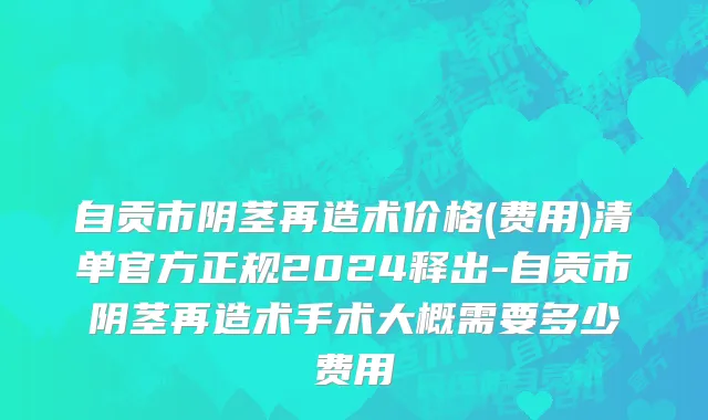 自贡市阴茎再造术价格(费用)清单官方正规2024释出-自贡市阴茎再造术手术大概需要多少费用