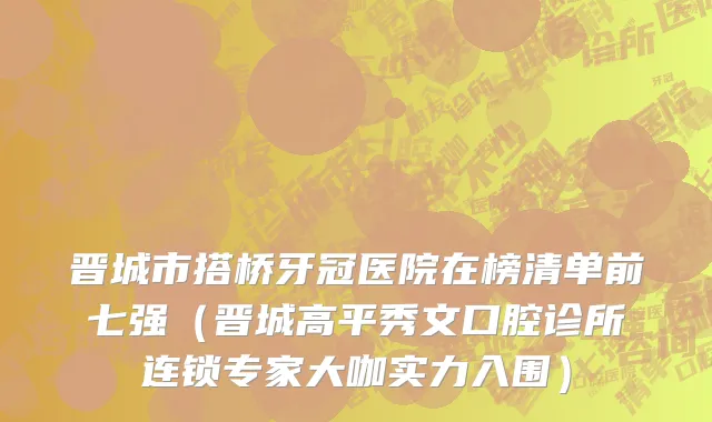 晋城市搭桥牙冠医院在榜清单前七强（晋城高平秀文口腔诊所连锁专家大咖实力入围）