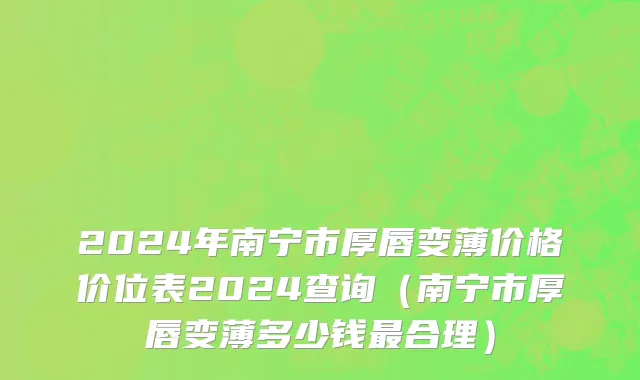 2024年南宁市厚唇变薄价格价位表2024查询（南宁市厚唇变薄多少钱最合理）