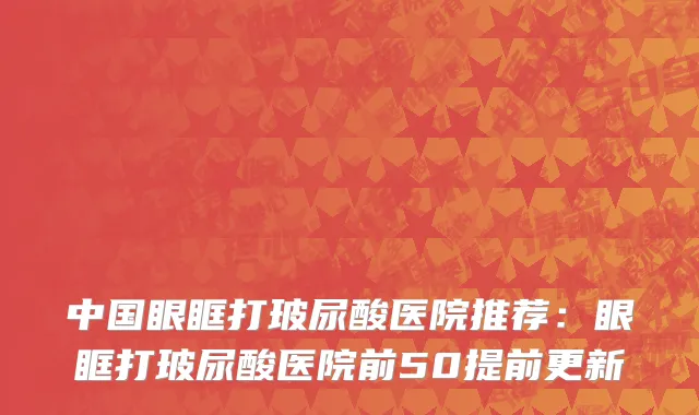 中国眼眶打玻尿酸医院推荐：眼眶打玻尿酸医院前50提前更新