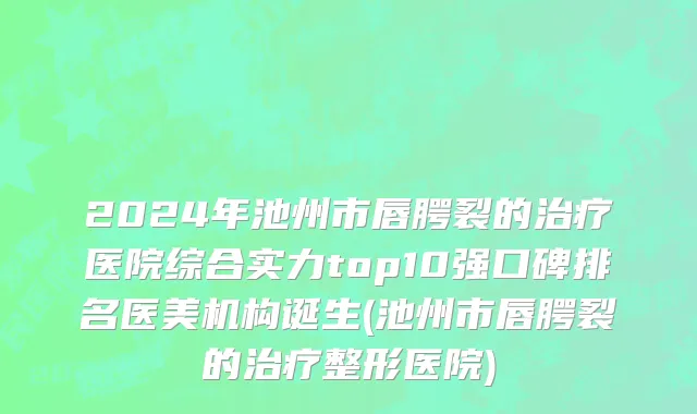 2024年池州市唇腭裂的治疗医院综合实力top10强口碑排名医美机构诞生(池州市唇腭裂的治疗整形医院)