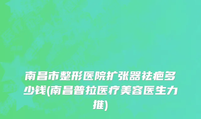 南昌市整形医院扩张器祛疤多少钱(南昌普拉医疗美容医生力推)