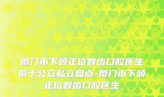 厦门市下颌正位智齿口腔医生前十公立私立盘点-厦门市下颌正位智齿口腔医生