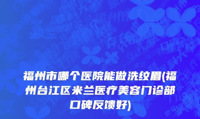 福州市哪个医院能做洗纹眉(福州台江区米兰医疗美容门诊部口碑反馈好)
