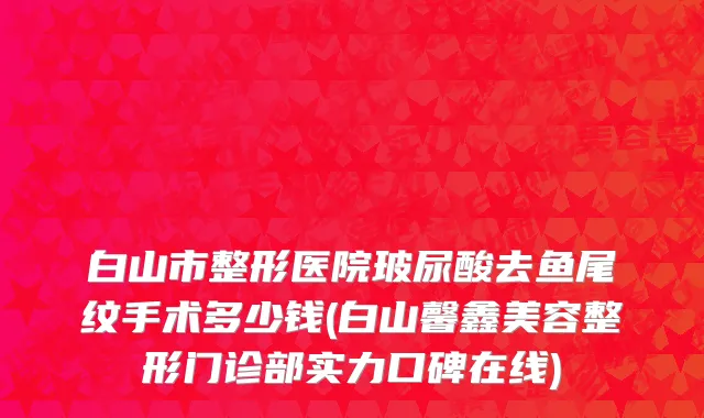 白山市整形医院玻尿酸去鱼尾纹手术多少钱(白山馨鑫美容整形门诊部实力口碑在线)
