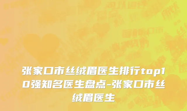 张家口市丝绒眉医生排行top10强知名医生盘点-张家口市丝绒眉医生