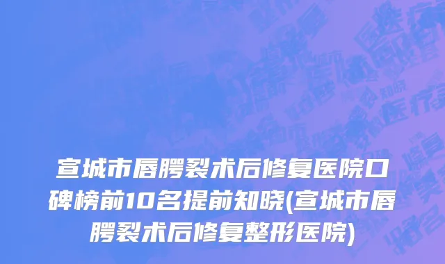 宣城市唇腭裂术后修复医院口碑榜前10名提前知晓(宣城市唇腭裂术后修复整形医院)