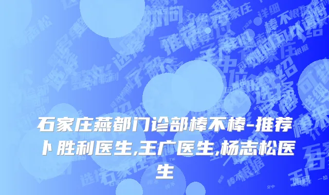 石家庄燕都门诊部棒不棒-推荐卜胜利医生,王广医生,杨志松医生