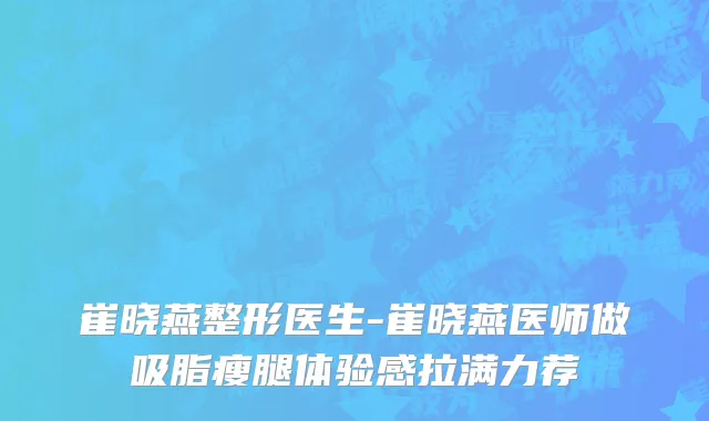 崔晓燕整形医生-崔晓燕医师做吸脂瘦腿体验感拉满力荐