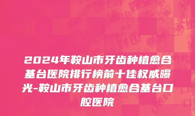 2024年鞍山市牙齿种植愈合基台医院排行榜前十佳权威曝光-鞍山市牙齿种植愈合基台口腔医院