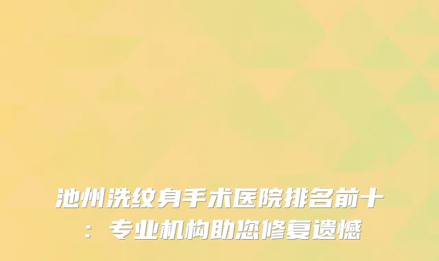 池州洗纹身手术医院排名前十：专业机构助您修复遗憾