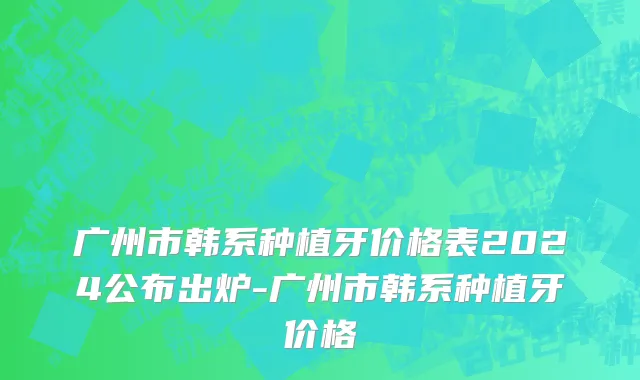广州市韩系种植牙价格表2024公布出炉-广州市韩系种植牙价格