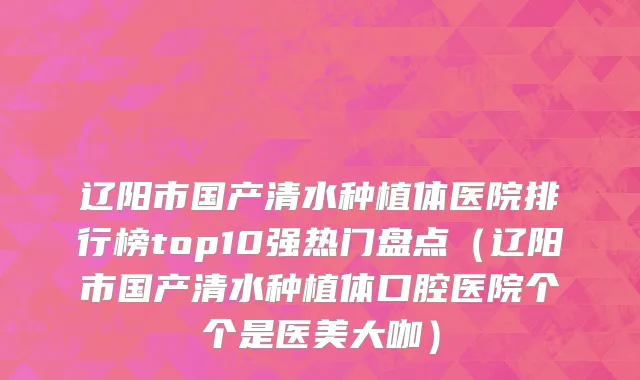 辽阳市国产清水种植体医院排行榜top10强热门盘点（辽阳市国产清水种植体口腔医院个个是医美大咖）