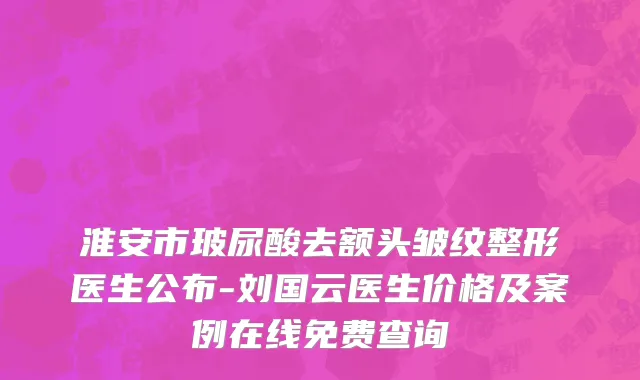 淮安市玻尿酸去额头皱纹整形医生公布-刘国云医生价格及案例在线免费查询