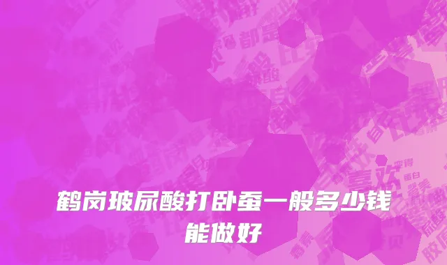 鹤岗玻尿酸打卧蚕一般多少钱能做好