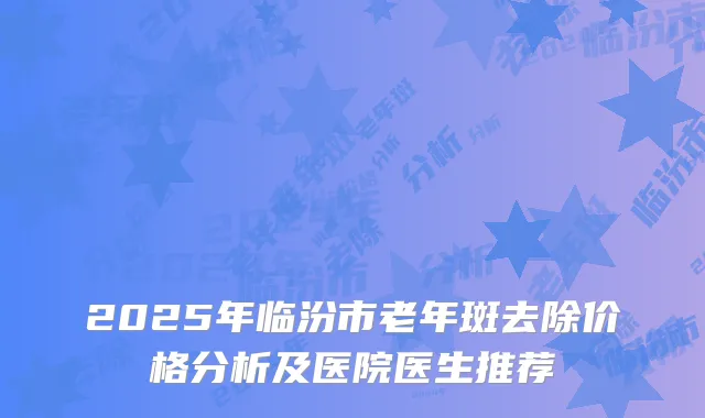 2025年临汾市老年斑去除价格分析及医院医生推荐