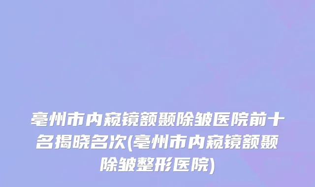 亳州市内窥镜额颞除皱医院前十名揭晓名次(亳州市内窥镜额颞除皱整形医院)