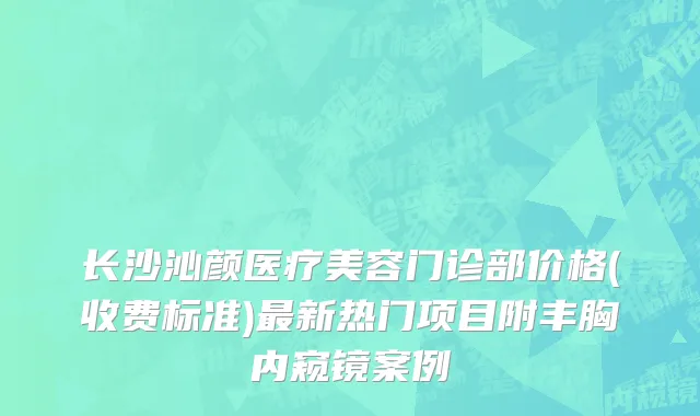 长沙沁颜医疗美容门诊部价格(收费标准)最新热门项目附丰胸内窥镜案例