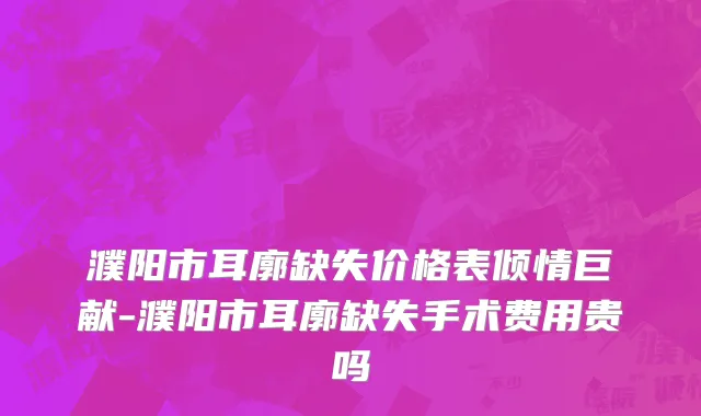 濮阳市耳廓缺失价格表倾情巨献-濮阳市耳廓缺失手术费用贵吗