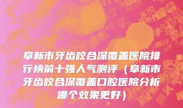 阜新市牙齿咬合深覆盖医院排行榜前十强人气测评（阜新市牙齿咬合深覆盖口腔医院分析哪个效果更好）