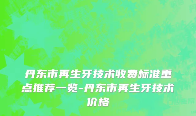 丹东市再生牙技术收费标准重点推荐一览-丹东市再生牙技术价格