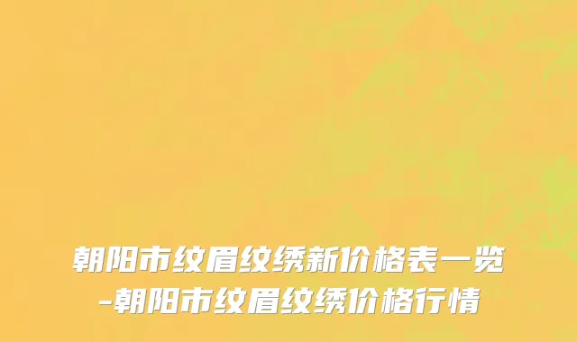 朝阳市纹眉纹绣新价格表一览-朝阳市纹眉纹绣价格行情