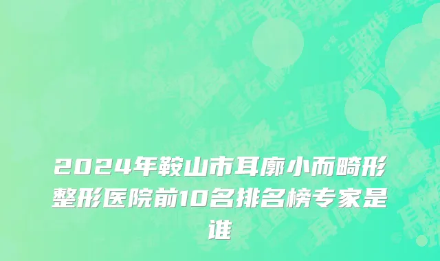 2024年鞍山市耳廓小而畸形整形医院前10名排名榜专家是谁