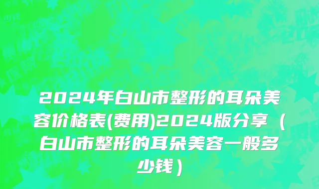 2024年白山市整形的耳朵美容价格表(费用)2024版分享（白山市整形的耳朵美容一般多少钱）