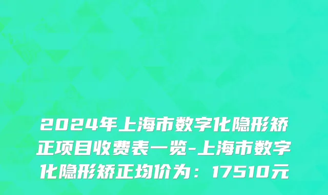 2024年上海市数字化隐形矫正项目收费表一览-上海市数字化隐形矫正均价为：17510元