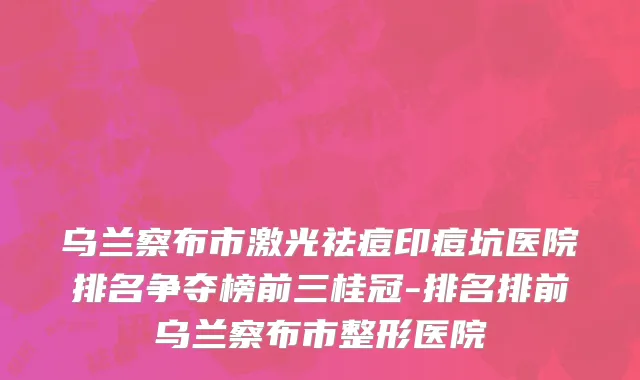 乌兰察布市激光祛痘印痘坑医院排名争夺榜前三桂冠-排名排前乌兰察布市整形医院