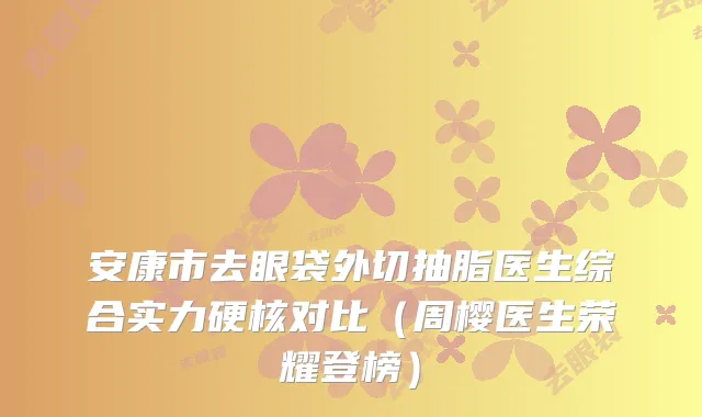 安康市去眼袋外切抽脂医生综合实力硬核对比（周樱医生荣耀登榜）