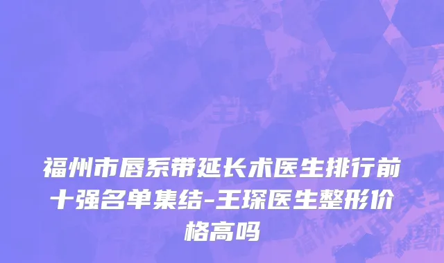 福州市唇系带延长术医生排行前十强名单集结-王琛医生整形价格高吗