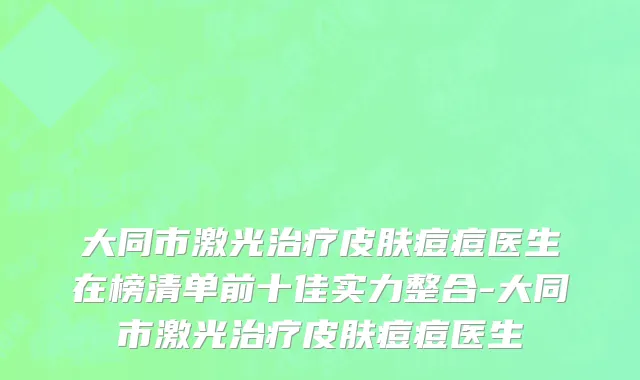 大同市激光治疗皮肤痘痘医生在榜清单前十佳实力整合-大同市激光治疗皮肤痘痘医生