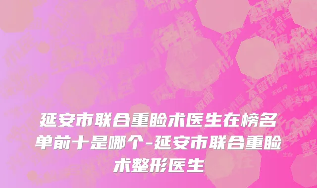 延安市联合重睑术医生在榜名单前十是哪个-延安市联合重睑术整形医生
